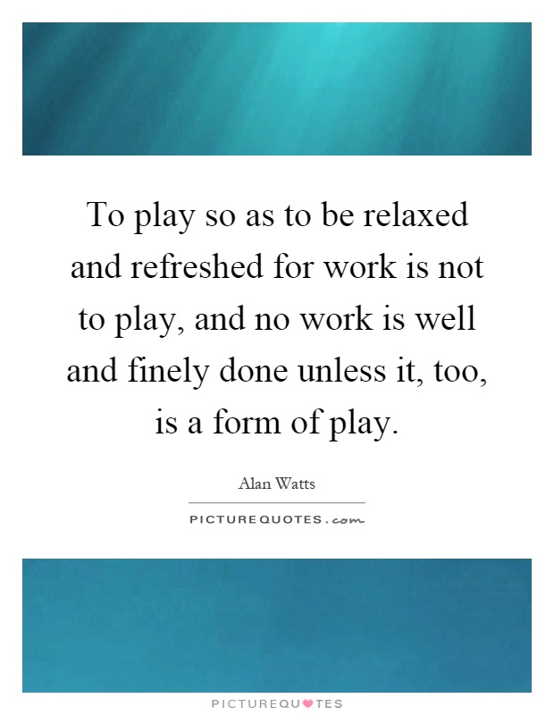 To play so as to be relaxed and refreshed for work is not to play, and no work is well and finely done unless it, too, is a form of play Picture Quote #1