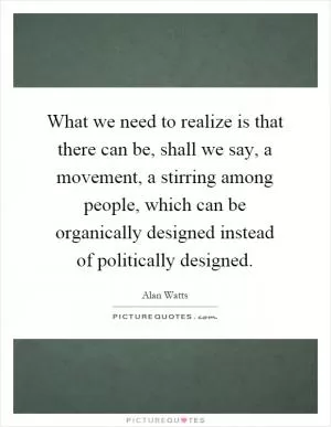 What we need to realize is that there can be, shall we say, a movement, a stirring among people, which can be organically designed instead of politically designed Picture Quote #1