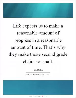 Life expects us to make a reasonable amount of progress in a reasonable amount of time. That’s why they make those second grade chairs so small Picture Quote #1