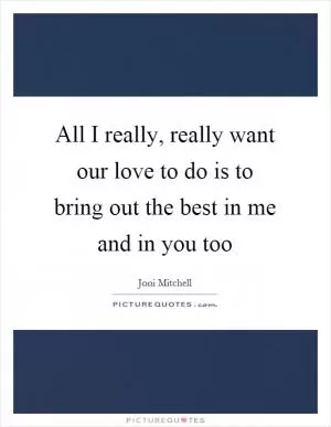 All I really, really want our love to do is to bring out the best in me and in you too Picture Quote #1