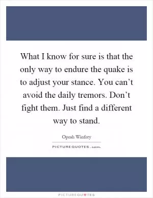 What I know for sure is that the only way to endure the quake is to adjust your stance. You can’t avoid the daily tremors. Don’t fight them. Just find a different way to stand Picture Quote #1