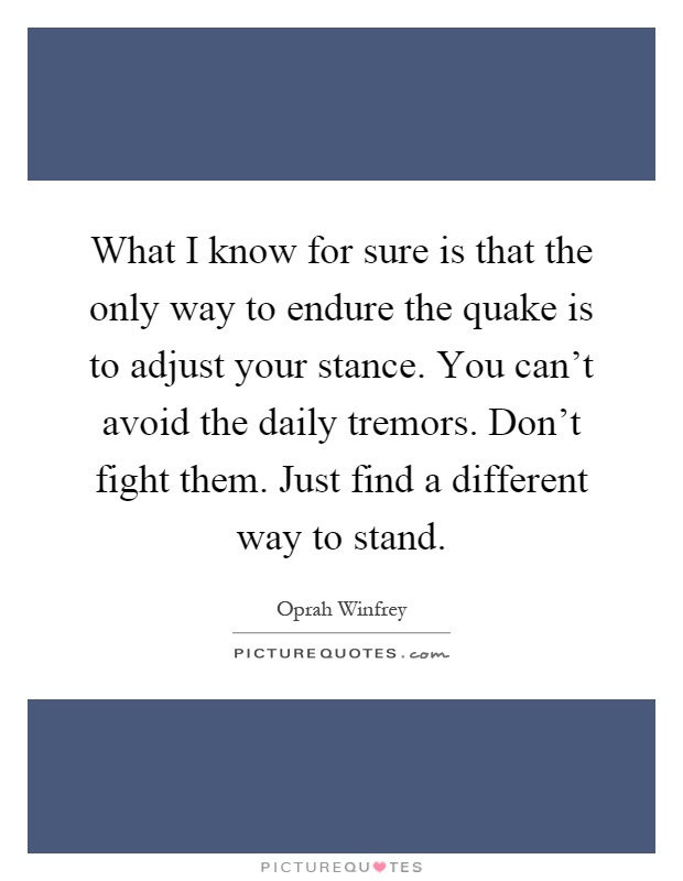 What I know for sure is that the only way to endure the quake is to adjust your stance. You can't avoid the daily tremors. Don't fight them. Just find a different way to stand Picture Quote #1