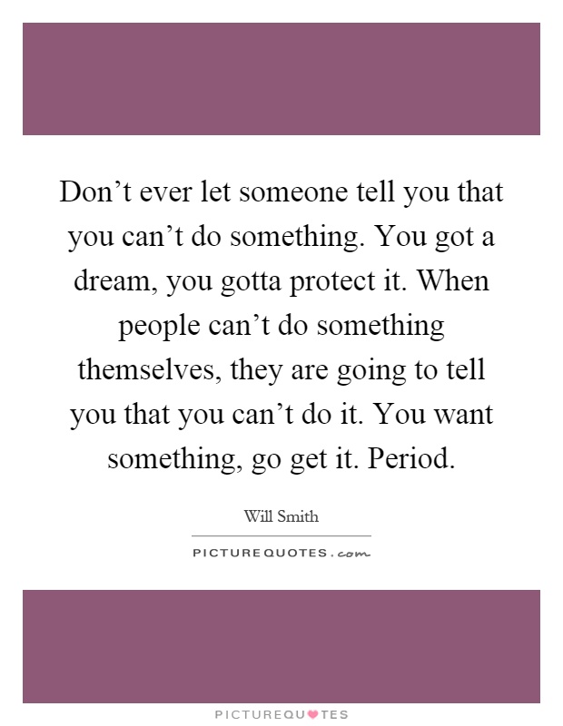 Don't ever let someone tell you that you can't do something. You got a dream, you gotta protect it. When people can't do something themselves, they are going to tell you that you can't do it. You want something, go get it. Period Picture Quote #1
