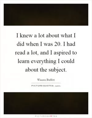 I knew a lot about what I did when I was 20. I had read a lot, and I aspired to learn everything I could about the subject Picture Quote #1