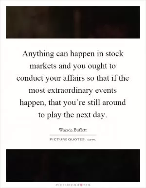 Anything can happen in stock markets and you ought to conduct your affairs so that if the most extraordinary events happen, that you’re still around to play the next day Picture Quote #1