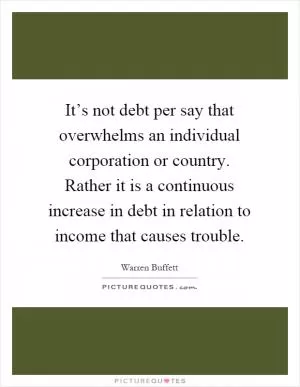 It’s not debt per say that overwhelms an individual corporation or country. Rather it is a continuous increase in debt in relation to income that causes trouble Picture Quote #1