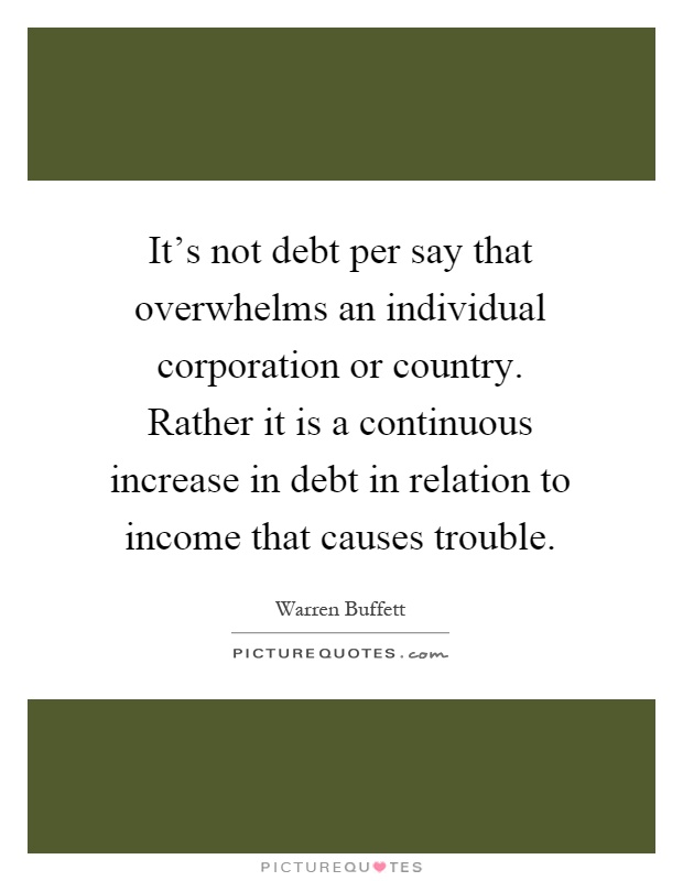 It's not debt per say that overwhelms an individual corporation or country. Rather it is a continuous increase in debt in relation to income that causes trouble Picture Quote #1