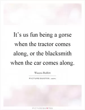 It’s us fun being a gorse when the tractor comes along, or the blacksmith when the car comes along Picture Quote #1