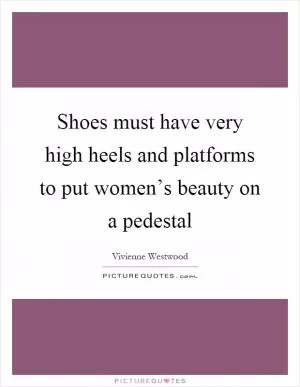 Shoes must have very high heels and platforms to put women’s beauty on a pedestal Picture Quote #1