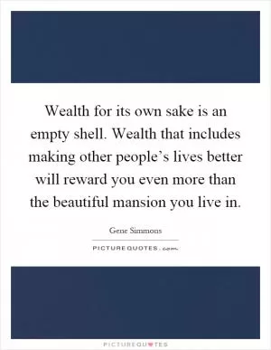 Wealth for its own sake is an empty shell. Wealth that includes making other people’s lives better will reward you even more than the beautiful mansion you live in Picture Quote #1