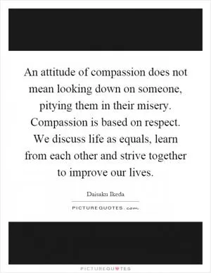 An attitude of compassion does not mean looking down on someone, pitying them in their misery. Compassion is based on respect. We discuss life as equals, learn from each other and strive together to improve our lives Picture Quote #1