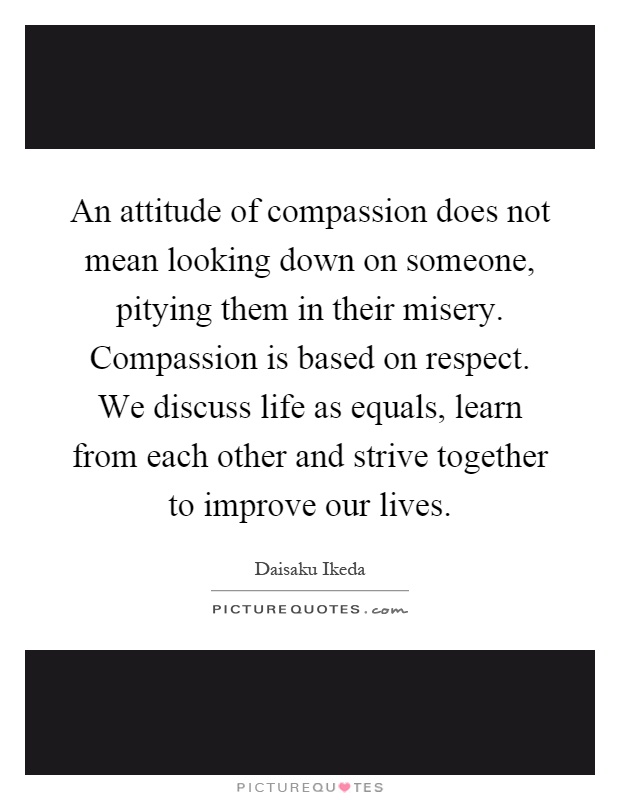 An attitude of compassion does not mean looking down on someone, pitying them in their misery. Compassion is based on respect. We discuss life as equals, learn from each other and strive together to improve our lives Picture Quote #1