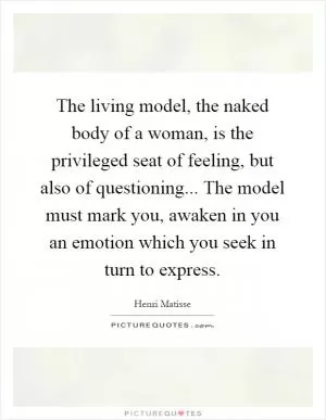 The living model, the naked body of a woman, is the privileged seat of feeling, but also of questioning... The model must mark you, awaken in you an emotion which you seek in turn to express Picture Quote #1