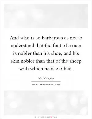 And who is so barbarous as not to understand that the foot of a man is nobler than his shoe, and his skin nobler than that of the sheep with which he is clothed Picture Quote #1