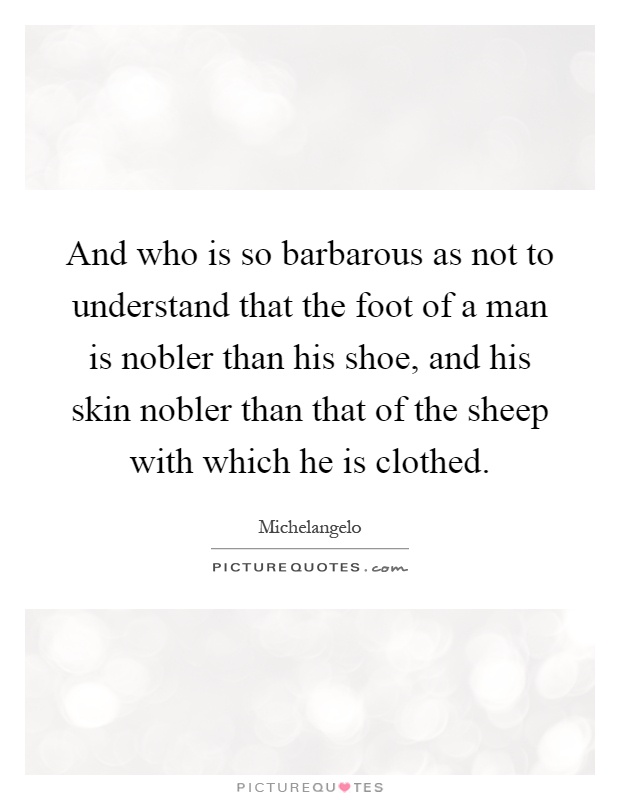 And who is so barbarous as not to understand that the foot of a man is nobler than his shoe, and his skin nobler than that of the sheep with which he is clothed Picture Quote #1
