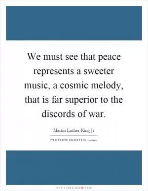 We must see that peace represents a sweeter music, a cosmic melody, that is far superior to the discords of war Picture Quote #1