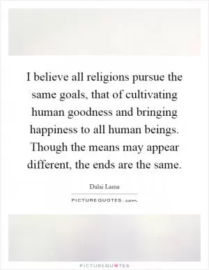 I believe all religions pursue the same goals, that of cultivating human goodness and bringing happiness to all human beings. Though the means may appear different, the ends are the same Picture Quote #1