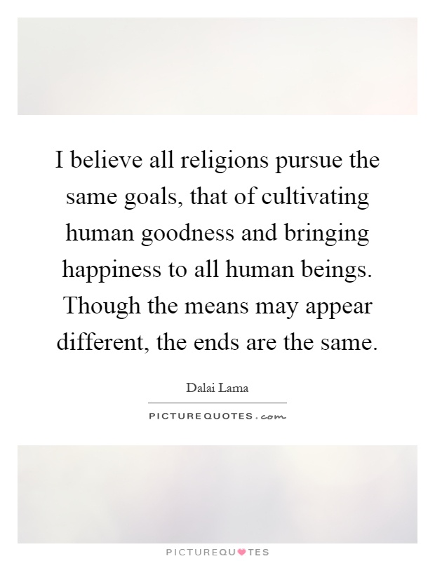 I believe all religions pursue the same goals, that of cultivating human goodness and bringing happiness to all human beings. Though the means may appear different, the ends are the same Picture Quote #1