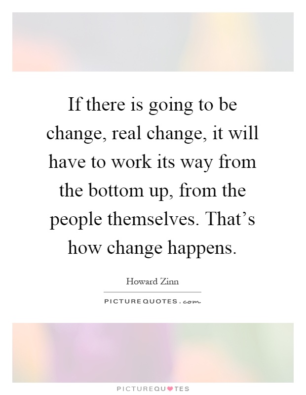 If there is going to be change, real change, it will have to work its way from the bottom up, from the people themselves. That's how change happens Picture Quote #1