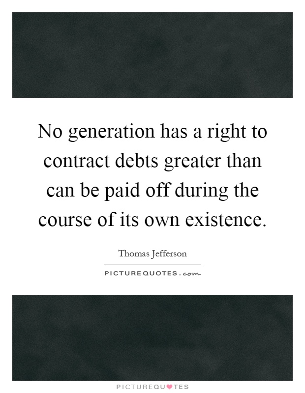 No generation has a right to contract debts greater than can be paid off during the course of its own existence Picture Quote #1