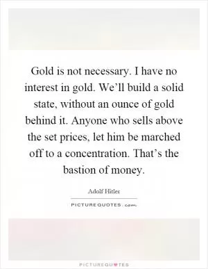Gold is not necessary. I have no interest in gold. We’ll build a solid state, without an ounce of gold behind it. Anyone who sells above the set prices, let him be marched off to a concentration. That’s the bastion of money Picture Quote #1