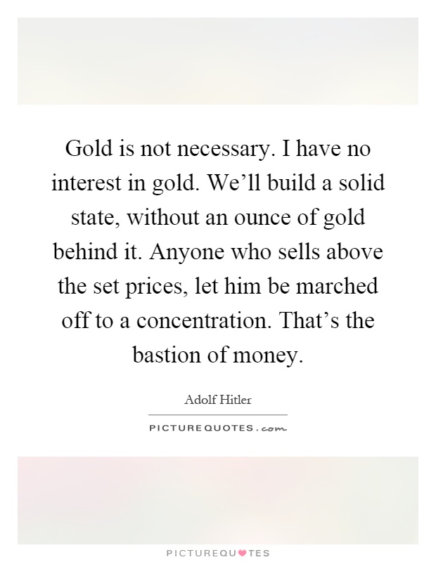 Gold is not necessary. I have no interest in gold. We'll build a solid state, without an ounce of gold behind it. Anyone who sells above the set prices, let him be marched off to a concentration. That's the bastion of money Picture Quote #1