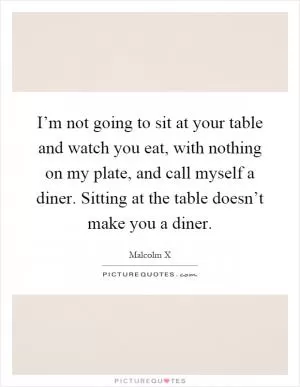 I’m not going to sit at your table and watch you eat, with nothing on my plate, and call myself a diner. Sitting at the table doesn’t make you a diner Picture Quote #1