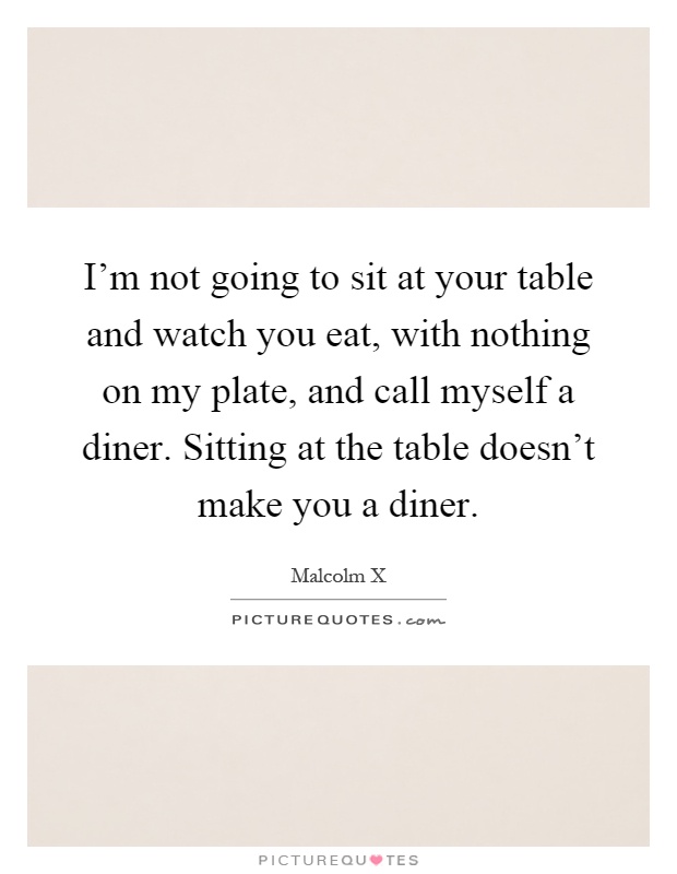 I'm not going to sit at your table and watch you eat, with nothing on my plate, and call myself a diner. Sitting at the table doesn't make you a diner Picture Quote #1