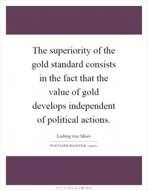 The superiority of the gold standard consists in the fact that the value of gold develops independent of political actions Picture Quote #1