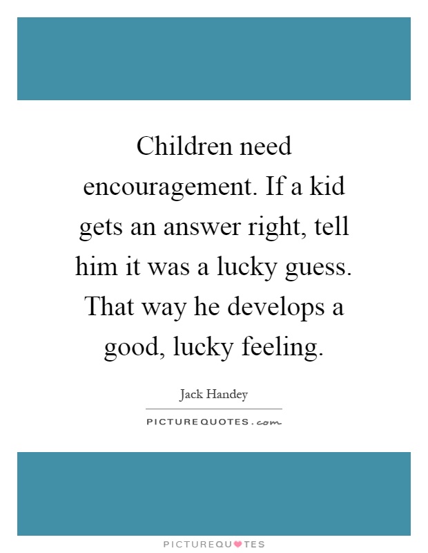 Children need encouragement. If a kid gets an answer right, tell him it was a lucky guess. That way he develops a good, lucky feeling Picture Quote #1