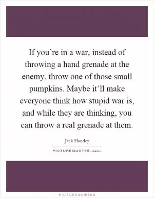 If you’re in a war, instead of throwing a hand grenade at the enemy, throw one of those small pumpkins. Maybe it’ll make everyone think how stupid war is, and while they are thinking, you can throw a real grenade at them Picture Quote #1