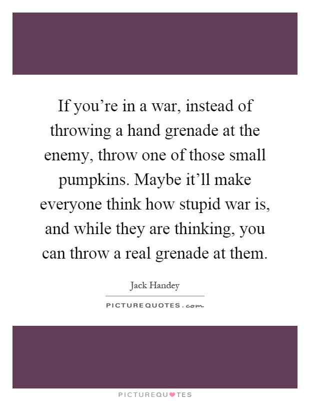 If you're in a war, instead of throwing a hand grenade at the enemy, throw one of those small pumpkins. Maybe it'll make everyone think how stupid war is, and while they are thinking, you can throw a real grenade at them Picture Quote #1
