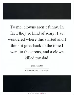 To me, clowns aren’t funny. In fact, they’re kind of scary. I’ve wondered where this started and I think it goes back to the time I went to the circus, and a clown killed my dad Picture Quote #1