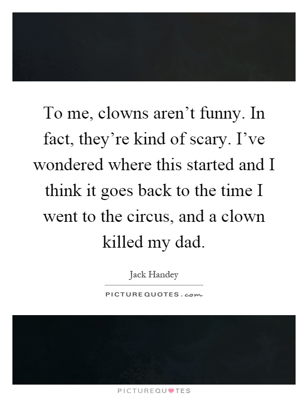 To me, clowns aren't funny. In fact, they're kind of scary. I've wondered where this started and I think it goes back to the time I went to the circus, and a clown killed my dad Picture Quote #1
