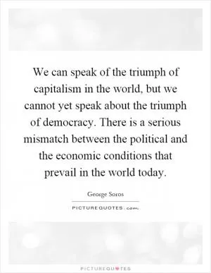We can speak of the triumph of capitalism in the world, but we cannot yet speak about the triumph of democracy. There is a serious mismatch between the political and the economic conditions that prevail in the world today Picture Quote #1