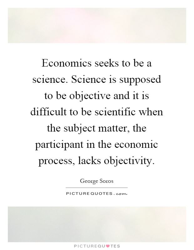 Economics seeks to be a science. Science is supposed to be objective and it is difficult to be scientific when the subject matter, the participant in the economic process, lacks objectivity Picture Quote #1