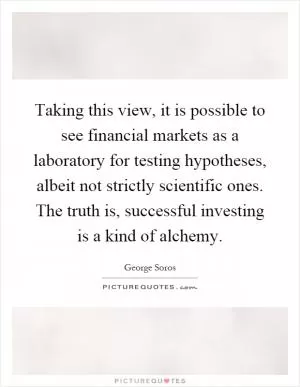 Taking this view, it is possible to see financial markets as a laboratory for testing hypotheses, albeit not strictly scientific ones. The truth is, successful investing is a kind of alchemy Picture Quote #1