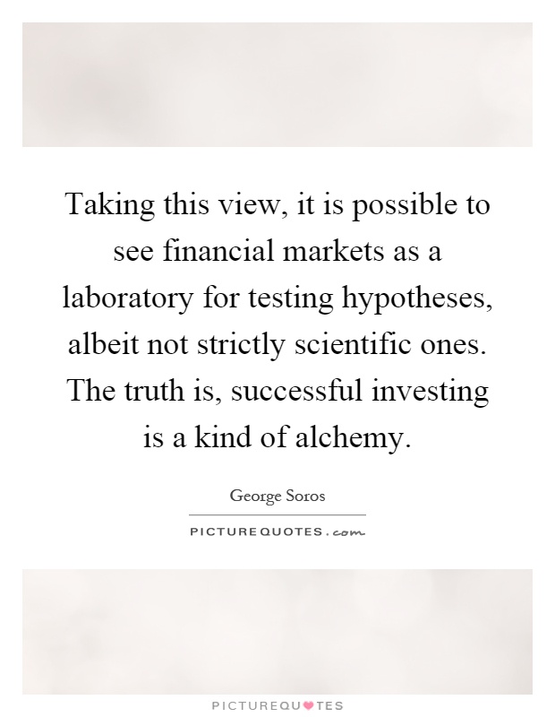 Taking this view, it is possible to see financial markets as a laboratory for testing hypotheses, albeit not strictly scientific ones. The truth is, successful investing is a kind of alchemy Picture Quote #1