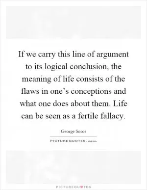 If we carry this line of argument to its logical conclusion, the meaning of life consists of the flaws in one’s conceptions and what one does about them. Life can be seen as a fertile fallacy Picture Quote #1