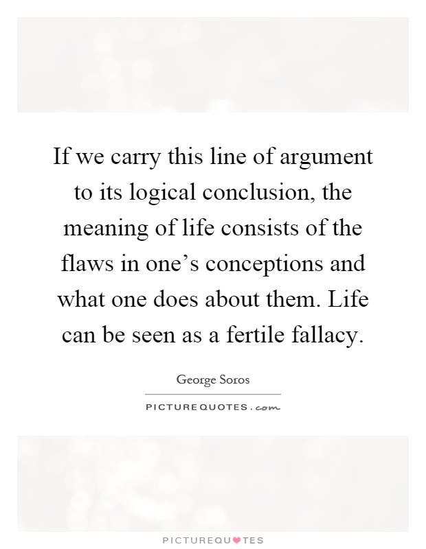 If we carry this line of argument to its logical conclusion, the meaning of life consists of the flaws in one's conceptions and what one does about them. Life can be seen as a fertile fallacy Picture Quote #1