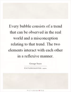Every bubble consists of a trend that can be observed in the real world and a misconception relating to that trend. The two elements interact with each other in a reflexive manner Picture Quote #1