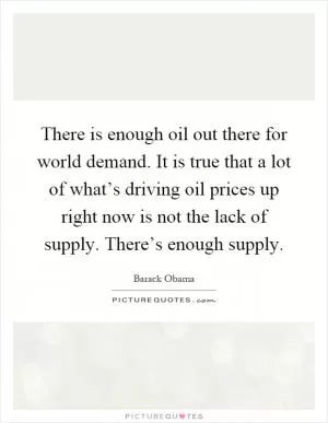 There is enough oil out there for world demand. It is true that a lot of what’s driving oil prices up right now is not the lack of supply. There’s enough supply Picture Quote #1