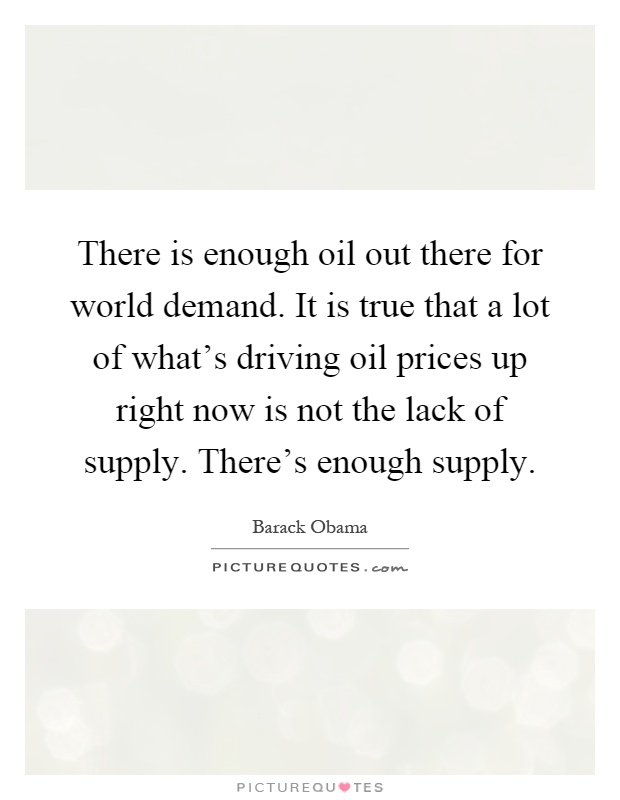 There is enough oil out there for world demand. It is true that a lot of what's driving oil prices up right now is not the lack of supply. There's enough supply Picture Quote #1
