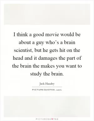I think a good movie would be about a guy who’s a brain scientist, but he gets hit on the head and it damages the part of the brain the makes you want to study the brain Picture Quote #1