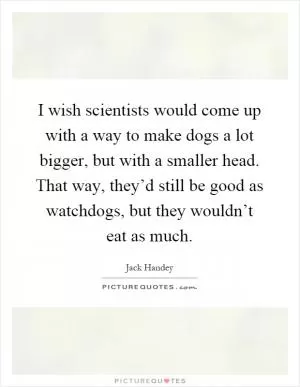 I wish scientists would come up with a way to make dogs a lot bigger, but with a smaller head. That way, they’d still be good as watchdogs, but they wouldn’t eat as much Picture Quote #1