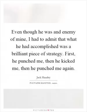 Even though he was and enemy of mine, I had to admit that what he had accomplished was a brilliant piece of strategy. First, he punched me, then he kicked me, then he punched me again Picture Quote #1