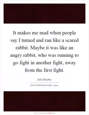 It makes me mad when people say I turned and ran like a scared rabbit. Maybe it was like an angry rabbit, who was running to go fight in another fight, away from the first fight Picture Quote #1