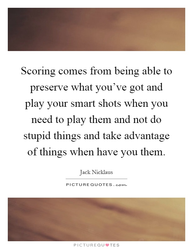 Scoring comes from being able to preserve what you've got and play your smart shots when you need to play them and not do stupid things and take advantage of things when have you them Picture Quote #1