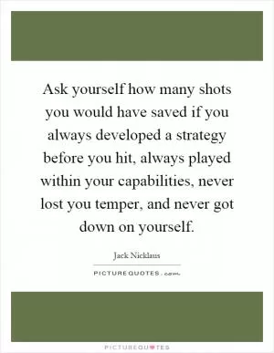 Ask yourself how many shots you would have saved if you always developed a strategy before you hit, always played within your capabilities, never lost you temper, and never got down on yourself Picture Quote #1