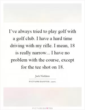 I’ve always tried to play golf with a golf club. I have a hard time driving with my rifle. I mean, 18 is really narrow... I have no problem with the course, except for the tee shot on 18 Picture Quote #1